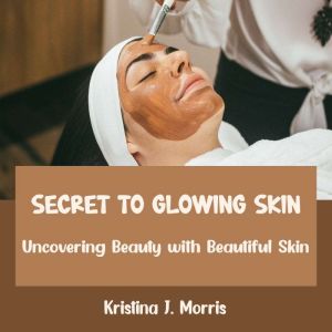 Secret to Glowing Skin: Uncovering Beauty with Beautiful Skin, Kristina J. Morris