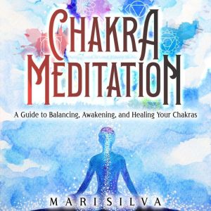 Chakra Meditation: A Guide to Balancing, Awakening, and Healing Your Chakras, Mari Silva