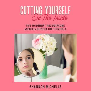 Cutting Yourself on the Inside: Tips to Identify and Overcome Anorexia Nervosa for Teen Girls, Shannon Michelle
