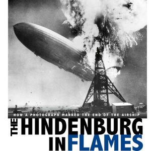 The Hindenburg in Flames: How a Photograph Marked the End of the Airship, Michael Burgan
