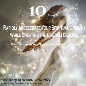 10 Ways to Rapidly Accelerate Your Spiritual Growth While Creating the Life You Deserve: Real Success in Living Authentically, Kory M Wood, LPC, NCC