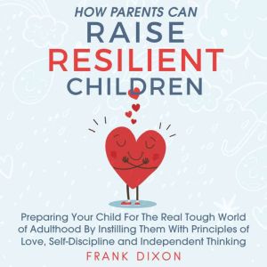 How Parents Can Raise Resilient Children: Preparing Your Child for the Real Tough World of Adulthood by Instilling Them With Principles of Love, Self-Discipline, and Independent Thinking, Frank Dixon