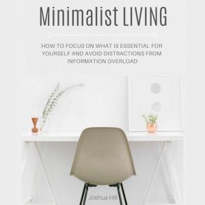 Minimalist Living: How to Focus on What Is Essential for Yourself and Avoid Distractions From Information Overload, Joshua Hill