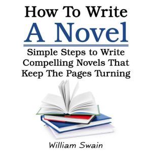 How To Write A Novel: Simple Steps to Write Compelling Novels That Keep The Pages Turning, William Swain