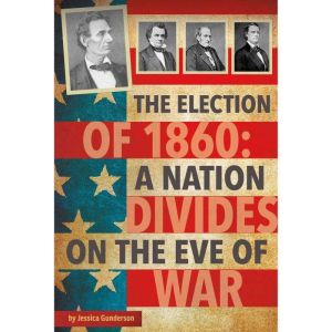 The Election of 1860: A Nation Divides on the Eve of War, Jessica Gunderson