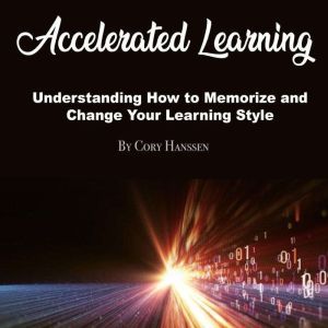 Accelerated Learning: Understanding How to Memorize and Change Your Learning Style, Cory Hanssen