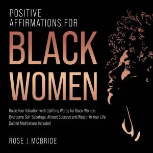 Positive Affirmations for Black Women: Raise Your Vibration with Uplifting Words for Black Women. Overcome Self-Sabotage, Attract Success and Wealth in Your Life. Guided Meditations Included, Rose J. McBride