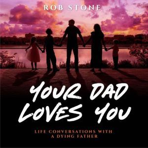 Your Dad Loves You! Life Conversations with a Dying Father, Rob Stone