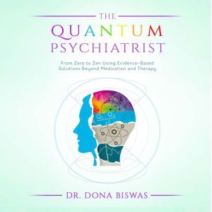 The Quantum Psychiatrist: From Zero to Zen Using Evidence-Based Solutions Beyond Medication and Therapy, Dona Biswas