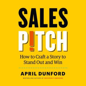 Sales Pitch: How to Craft a Story to Stand Out and Win, April Dunford