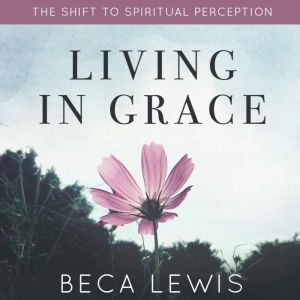Living In Grace: The Shift To Spiritual Perception, Beca Lewis