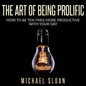 The Art Of Being Prolific: How To Be Ten Times More Productive With Your Day, Michael Sloan