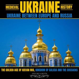 Medieval Ukraine History: Ukraine Between Europe And Russia: The Golden Age Of Kievan Rus, Kingdom Of Galicia And The Cossacks, HISTORY FOREVER