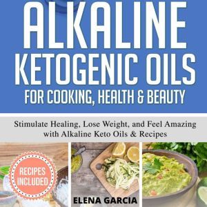 Alkaline Ketogenic Oils For Cooking, Health & Beauty: Stimulate Healing, Lose Weight and Feel Amazing with Alkaline Keto Oils & Recipes, Elena Garcia