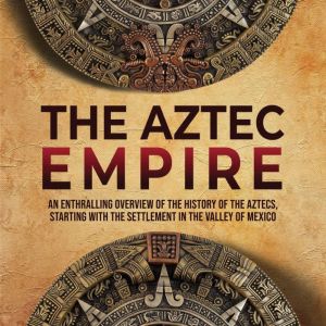 The Aztec Empire: An Enthralling Overview of the History of the Aztecs, Starting with the Settlement in the Valley of Mexico, Enthralling History