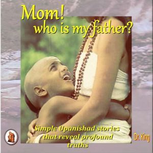 Mom! who is my father?: Simple Upanishad stories  that reveal  profound truths, Dr. King