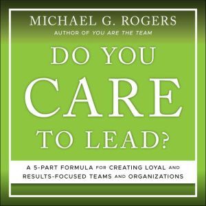 Do You Care to Lead?: A 5 Part Formula for Creating Loyal and Results Focused Teams and Organizations, Michael G. Rogers