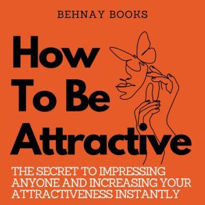 How To Be Attractive: The Secret to Impressing Anyone and Increasing Your Attractiveness Instantly, Behnay Books