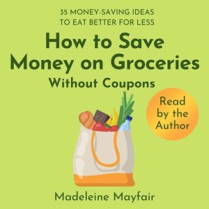 How to Save Money on Groceries Without Coupons: 35 Money-Saving Ideas to Eat Better for Less, Madeleine Mayfair