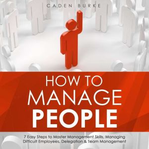 How to Manage People: 7 Easy Steps to Master Management Skills, Managing Difficult Employees, Delegation & Team Management, Caden Burke