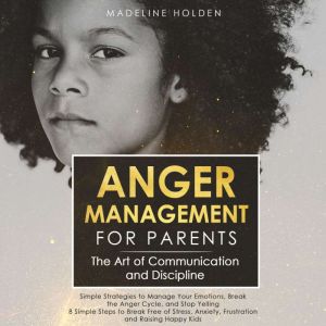 Anger Management for Parents: The Art of Communication and Discipline: Simple Strategies to Manage Your Emotions, Break the Anger Cycle, and Stop Yelling 8 Simple Steps to Break Free of Stress, Anxiety, Frustration and Raising Happy Kids, Madeline Holden