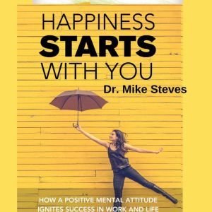 Happiness Starts With You: How A Positive Mental Attitude Ignites Success In Work And Life, Dr. Mike Steves