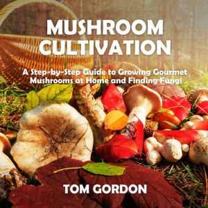 Mushroom Cultivation: A Step-by-Step Guide to Growing Gourmet Mushrooms at Home and Finding Fungi, Tom Gordon