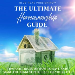 The Ultimate Homeownership Guide: Tips and Tricks on How to Save and Make the Biggest Purchase of Your Life, Blue Peak Publishing