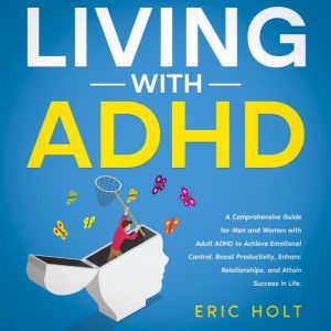 Living With ADHD: A Comprehensive Guide for Men and Women with Adult ADHD to Achieve Emotional Control, Boost Productivity, Enhance Relationships, and Attain Success in Life., Eric Holt