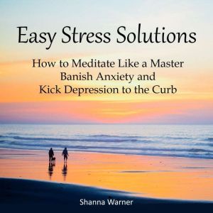 Easy Stress Solutions: How to Meditate Like a Master, Banish Anxiety and Kick Depression to the Curb, Shanna Warner