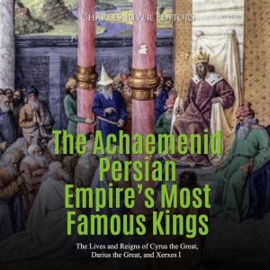 Achaemenid Persian Empires Most Famous Kings, The: The Lives and Reigns of Cyrus the Great, Darius the Great, and Xerxes I, Charles River Editors