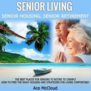 Senior Living: Senior Housing: Senior Retirement: The Best Places For Seniors To Retire To Cheaply, How To Find The Right Housing And Strategies For Living Comfortably, Ace McCloud