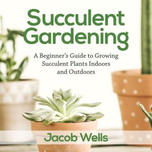 Succulent Gardening: A Beginners Guide to Growing Succulent Plants Indoors and Outdoors, Jacob Wells