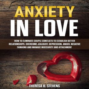 Anxiety in Love: How to Eliminate Couple Conflicts to Establish Better Relationships. Overcome Jealousy, Depression, Anger, Negative Thinking, Manage Insecurity and Attachment, Theresa B. Stevens