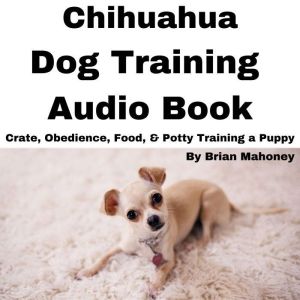 Chihuahua Dog Training Audio Book: Crate, Obedience, Food, & Potty Training a Puppy, Brian Mahoney