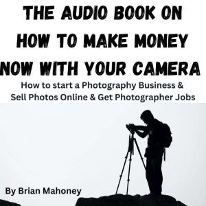 The Audio Book on How to Make Money Now With Your Camera: How to start a Photography Business & Sell Photos Online & Get Photographer Jobs, Brian Mahoney