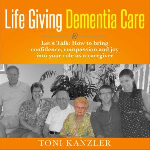 Life Giving Dementia Care: Let's Talk: How to Bring Confidence, Compassion and Joy Into Your Role as a Caregiver, Toni Kanzler