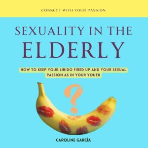 Sexuality in the Elderly: How to Keep Your Libido Fired Up And Your Sexual Passion As In Your Youth, CAROLINE GARCIA