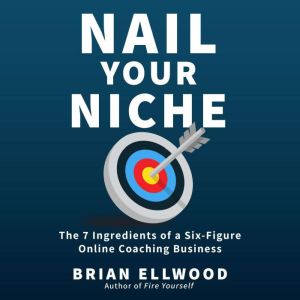 Nail Your Niche: The 7 Ingredients of a Six-Figure Online Coaching Business, Brian Ellwood