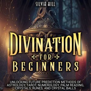 Divination for Beginners: Unlocking Future Prediction Methods of Astrology, Tarot, Numerology, Palm Reading, Crystals, Runes, and Crystal Balls, Silvia Hill