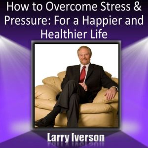 How to Overcome Stress and Pressure: For a Happier and Healtheir Life, Dr. Larry Iverson