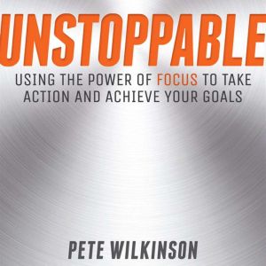 Unstoppable: Using the Power of Focus to Take Action and Achieve your Goals, Pete Wilkinson