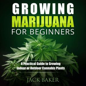 Growing Marijuana for Beginners: A Practical Guide to Growing Indoor or Outdoor Cannabis Plants, Jack Baker