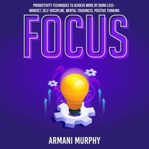 Focus: Productivity Techniques to Achieve More by Doing Less - Mindset, Self-Discipline, Mental Toughness, Positive Thinking, Armani Murphy
