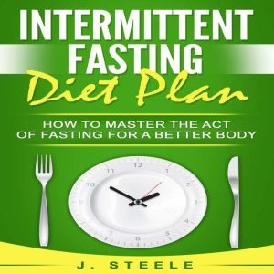 Intermittent Fasting Diet Plan: How to Master the Act of Fasting for a Better Body, J. Steele