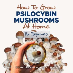 How to Grow Psilocybin Mushrooms at Home for Beginners: 5 Comprehensive Magic Mushroom Growing Methods & All You Need to Know About Psilocybin, Bil Harret