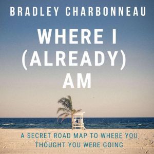 Where I (Already) Am: A Secret Road Map to Where You Thought You Were Going, Bradley Charbonneau