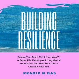 Building Resilience: Rewire Your Brain, Think Your Way To A Better Life, Develop A Strong Mental Foundation And Heal Your Life To Create A New You., Pradip N Das