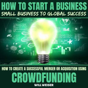 How To Start A Business: Small Business To Global Success: How To Create A Successful Merger Or Acquisition Using Crowdfunding, Will Weiser