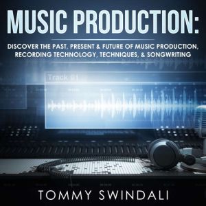 Music Production: Discover the Past, Present, & Future of Music Production, Recording Technology, Techniques, & Songwriting, Tommy Swindali